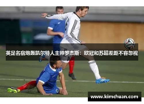 英足名宿炮轰凯尔特人主帅罗杰斯:欧冠和苏超差距不容忽视